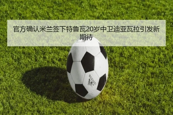 官方确认米兰签下特鲁瓦20岁中卫迪亚瓦拉引发新期待